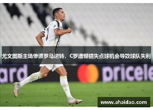 尤文图斯主场惨遭罗马逆转，C罗遗憾错失点球机会导致球队失利