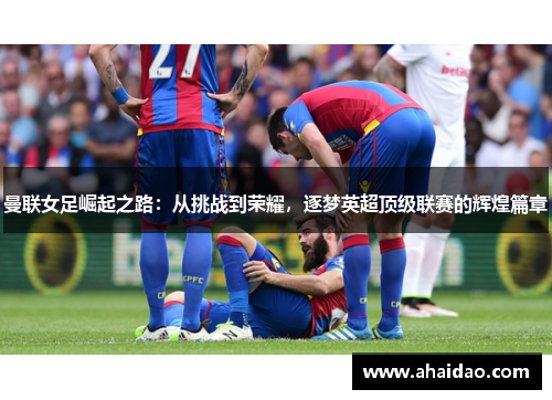 曼联女足崛起之路：从挑战到荣耀，逐梦英超顶级联赛的辉煌篇章