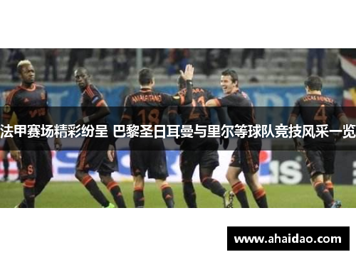 法甲赛场精彩纷呈 巴黎圣日耳曼与里尔等球队竞技风采一览