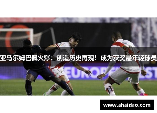 亚马尔姆巴佩火爆：创造历史再现！成为获奖最年轻球员
