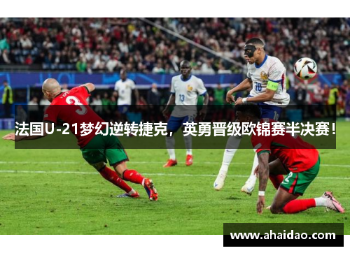 法国U-21梦幻逆转捷克，英勇晋级欧锦赛半决赛！