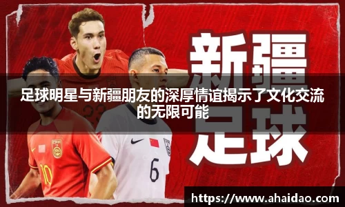 足球明星与新疆朋友的深厚情谊揭示了文化交流的无限可能
